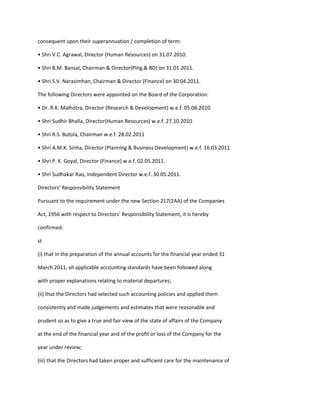 consequent upon their superannuation / completion of term:

• Shri V.C. Agrawal, Director (Human Resources) on 31.07.2010.

• Shri B.M. Bansal, Chairman & Director(Plng.& BD) on 31.01.2011.

• Shri S.V. Narasimhan, Chairman & Director (Finance) on 30.04.2011.

The following Directors were appointed on the Board of the Corporation:

• Dr. R.K. Malhotra, Director (Research & Development) w.e.f. 05.08.2010

• Shri Sudhir Bhalla, Director(Human Resources) w.e.f. 27.10.2010

• Shri R.S. Butola, Chairman w.e.f. 28.02.2011

• Shri A.M.K. Sinha, Director (Planning & Business Development) w.e.f. 16.03.2011

• Shri P. K. Goyal, Director (Finance) w.e.f. 02.05.2011.

• Shri Sudhakar Rao, Independent Director w.e.f. 30.05.2011.

Directors’ Responsibility Statement

Pursuant to the requirement under the new Section 217(2AA) of the Companies

Act, 1956 with respect to Directors’ Responsibility Statement, it is hereby

confirmed:

st

(i) that in the preparation of the annual accounts for the financial year ended 31

March 2011, all applicable accounting standards have been followed along

with proper explanations relating to material departures;

(ii) that the Directors had selected such accounting policies and applied them

consistently and made judgements and estimates that were reasonable and

prudent so as to give a true and fair view of the state of affairs of the Company

at the end of the financial year and of the profit or loss of the Company for the

year under review;

(iii) that the Directors had taken proper and sufficient care for the maintenance of
 