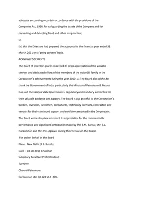 adequate accounting records in accordance with the provisions of the

Companies Act, 1956, for safeguarding the assets of the Company and for

preventing and detecting fraud and other irregularities;

st

(iv) that the Directors had prepared the accounts for the financial year ended 31

March, 2011 on a ‘going concern’ basis.

ACKNOWLEDGEMENTS

The Board of Directors places on record its deep appreciation of the valuable

services and dedicated efforts of the members of the IndianOil family in the

Corporation’s achievements during the year 2010-11. The Board also wishes to

thank the Government of India, particularly the Ministry of Petroleum & Natural

Gas, and the various State Governments, regulatory and statutory authorities for

their valuable guidance and support. The Board is also grateful to the Corporation’s

bankers, investors, customers, consultants, technology licensors, contractors and

vendors for their continued support and confidence reposed in the Corporation.

The Board wishes to place on record its appreciation for the commendable

performance and significant contribution made by Shri B.M. Bansal, Shri S.V.

Narasimhan and Shri V.C. Agrawal during their tenure on the Board.

For and on behalf of the Board

Place : New Delhi (R.S. Butola)

Date : 03-08-2011 Chairman

Subsidiary Total Net Profit Dividend

Turnover

Chennai Petroleum

Corporation Ltd. 38,128 512 120%
 