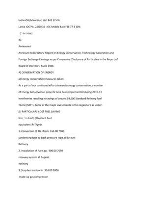 IndianOil (Mauritius) Ltd. 841 17 4%

Lanka IOC Plc. 2,090 35 -IOC Middle East FZE 77 3 10%

 ( ` in crore)

43

Annexure-I

Annexure to Directors’ Report on Energy Conservation, Technology Absorption and

Foreign Exchange Earnings as per Companies (Disclosure of Particulars in the Report of

Board of Directors) Rules 1988.

A) CONSERVATION OF ENERGY

a) Energy conservation measures taken:

As a part of our continued efforts towards energy conservation, a number

of Energy Conservation projects have been implemented during 2010-11

in refineries resulting in savings of around 93,600 Standard Refinery Fuel

Tonne (SRFT). Some of the major investments in this regard are as under:

Sl. PARTICULARS COST FUEL SAVING

No ( ` in Lakh) (Standard Fuel

equivalent) MT/year

1. Conversion of TG-I from 166.00 7900

condensing type to back-pressure type at Barauni

Refinery

2. Installation of flare gas 900.00 7650

recovery system at Gujarat

Refinery

3. Step-less control in 324.00 2000

make-up gas compressor
 