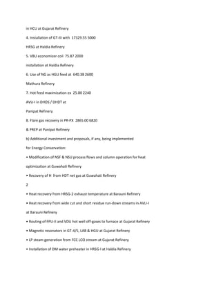 in HCU at Gujarat Refinery

4. Installation of GT-III with 17329.55 5000

HRSG at Haldia Refinery

5. VBU economizer coil 75.87 2000

installation at Haldia Refinery

6. Use of NG as HGU feed at 640.38 2600

Mathura Refinery

7. Hot feed maximization ex 25.00 2240

AVU-I in DHDS / DHDT at

Panipat Refinery

8. Flare gas recovery in PR-PX 2865.00 6820

& PREP at Panipat Refinery

b) Additional investment and proposals, if any, being implemented

for Energy Conservation:

• Modification of NSF & NSU process flows and column operation for heat

optimization at Guwahati Refinery

• Recovery of H from HDT net gas at Guwahati Refinery

2

• Heat recovery from HRSG-2 exhaust temperature at Barauni Refinery

• Heat recovery from wide cut and short residue run-down streams in AVU-I

at Barauni Refinery

• Routing of FPU-II and VDU hot well off-gases to furnace at Gujarat Refinery

• Magnetic resonators in GT-4/5, LAB & HGU at Gujarat Refinery

• LP steam generation from FCC LCO stream at Gujarat Refinery

• Installation of DM water preheater in HRSG-I at Haldia Refinery
 