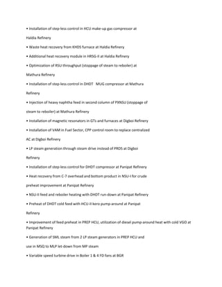 • Installation of step-less control in HCU make-up gas compressor at

Haldia Refinery

• Waste heat recovery from KHDS furnace at Haldia Refinery

• Additional heat recovery module in HRSG-II at Haldia Refinery

• Optimization of RSU throughput (stoppage of steam to reboiler) at

Mathura Refinery

• Installation of step-less control in DHDT MUG compressor at Mathura

Refinery

• Injection of heavy naphtha feed in second column of PXNSU (stoppage of

steam to reboiler) at Mathura Refinery

• Installation of magnetic resonators in GTs and furnaces at Digboi Refinery

• Installation of VAM in Fuel Sector, CPP control room to replace centralized

AC at Digboi Refinery

• LP steam generation through steam drive instead of PRDS at Digboi

Refinery

• Installation of step-less control for DHDT compressor at Panipat Refinery

• Heat recovery from C-7 overhead and bottom product in NSU-I for crude

preheat improvement at Panipat Refinery

• NSU-II feed and reboiler heating with DHDT run-down at Panipat Refinery

• Preheat of DHDT cold feed with HCU-II kero pump-around at Panipat

Refinery

• Improvement of feed preheat in PREP HCU, utilization of diesel pump-around heat with cold VGO at
Panipat Refinery

• Generation of SML steam from 2 LP steam generators in PREP HCU and

use in MSQ to MLP let-down from MP steam

• Variable speed turbine drive in Boiler 1 & 4 FD fans at BGR
 