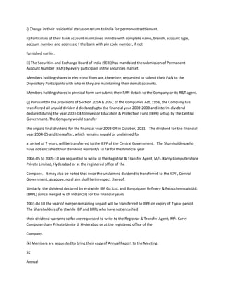 i) Change in their residential status on return to India for permanent settlement.

ii) Particulars of their bank account maintained in India with complete name, branch, account type,
account number and address o f the bank with pin code number, if not

furnished earlier.

(i) The Securities and Exchange Board of India (SEBI) has mandated the submission of Permanent
Account Number (PAN) by every participant in the securities market.

Members holding shares in electronic form are, therefore, requested to submit their PAN to the
Depository Participants with who m they are maintaining their demat accounts.

Members holding shares in physical form can submit their PAN details to the Company or its R&T agent.

(j) Pursuant to the provisions of Section 205A & 205C of the Companies Act, 1956, the Company has
transferred all unpaid dividen d declared upto the financial year 2002-2003 and interim dividend
declared during the year 2003-04 to Investor Education & Protection Fund (IEPF) set up by the Central
Government. The Company would transfer

the unpaid final dividend for the financial year 2003-04 in October, 2011. The dividend for the financial
year 2004-05 and thereafter, which remains unpaid or unclaimed for

a period of 7 years, will be transferred to the IEPF of the Central Government. The Shareholders who
have not encashed their d ividend warrant/s so far for the financial year

2004-05 to 2009-10 are requested to write to the Registrar & Transfer Agent, M/s. Karvy Computershare
Private Limited, Hyderabad or at the registered office of the

Company. It may also be noted that once the unclaimed dividend is transferred to the IEPF, Central
Government, as above, no cl aim shall lie in respect thereof.

Similarly, the dividend declared by erstwhile IBP Co. Ltd. and Bongaigaon Refinery & Petrochemicals Ltd.
(BRPL) (since merged w ith IndianOil) for the financial years

2003-04 till the year of merger remaining unpaid will be transferred to IEPF on expiry of 7 year period.
The Shareholders of erstwhile IBP and BRPL who have not encashed

their dividend warrants so far are requested to write to the Registrar & Transfer Agent, M/s Karvy
Computershare Private Limite d, Hyderabad or at the registered office of the

Company.

(k) Members are requested to bring their copy of Annual Report to the Meeting.

52

Annual
 