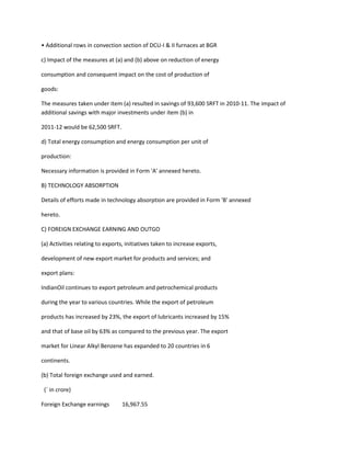 • Additional rows in convection section of DCU-I & II furnaces at BGR

c) Impact of the measures at (a) and (b) above on reduction of energy

consumption and consequent impact on the cost of production of

goods:

The measures taken under item (a) resulted in savings of 93,600 SRFT in 2010-11. The impact of
additional savings with major investments under item (b) in

2011-12 would be 62,500 SRFT.

d) Total energy consumption and energy consumption per unit of

production:

Necessary information is provided in Form 'A' annexed hereto.

B) TECHNOLOGY ABSORPTION

Details of efforts made in technology absorption are provided in Form 'B' annexed

hereto.

C) FOREIGN EXCHANGE EARNING AND OUTGO

(a) Activities relating to exports, initiatives taken to increase exports,

development of new export market for products and services; and

export plans:

IndianOil continues to export petroleum and petrochemical products

during the year to various countries. While the export of petroleum

products has increased by 23%, the export of lubricants increased by 15%

and that of base oil by 63% as compared to the previous year. The export

market for Linear Alkyl Benzene has expanded to 20 countries in 6

continents.

(b) Total foreign exchange used and earned.

 (` in crore)

Foreign Exchange earnings         16,967.55
 
