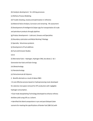 (b) Catalysts development for refining processes

(c) Refinery Process Modeling

(d) Trouble shooting ,revamp and optimization in refineries

(e) Material failure Analysis, Corrosion and remaining life assessment

(f) Development of Intelligent & Caliper pigs for transportation of crude

and petroleum products through pipelines

(g) Product development – Lubricant, Greases and Specialties

(h) Boundary Lubrication and Metal Working Tribology

(i) Specialty bituminous products

(j) Development of Fuel additives

(k) Fuel and Emission Studies

nd rd

(l) Alternative fuels – Hydrogen, Hydrogen-CNG, bio-diesel, 2 & 3

Generation bio-fuels and Solar Energy

(m) Biotechnology

(n) Nanotechnology

(o) Petrochemicals & Polymers

2. Benefits derived as a result of above R&D :

• A cost effective process based on hydroprocessing route developed

for selective mercaptan removal for ATF production with negligible

hydrogen consumption.

• Dual mode deasphalting Technology developed to enhance refinery

distillate yield using LPG as a solvent.

• Identified the blend compositions in pre and post Delayed Coker

scenario for meeting the specifications of Bunker fuel (380 Cst) with
 