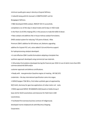 minimum quality give away in density at Gujarat Refinery.

• IndianOil along with EIL licensed 1.2 MMTPA DHDT unit for

Bongaigaon Refinery.

• R&D developed DHDS catalyst, INDICAT-DH-IV successfully

completed a run of 451 days in diesel mode and 52 days in VGO mode

in the Plant-13 of CPCL helping CPCL in the process to make BS-III/BS-IV diesel.

• New catalyst and additives like in-house Indmax catalyst formulation,

DHDS catalyst system for reducing T-95 point of diesel, i-Max

Premium ZSM-5 additive for GR Indmax unit, Bottoms upgrading

additive for Gujarat FCC unit, value added E-Cat and Alumina support

for hydroprocessing catalysts developed .

• A cost effective ZSM-5 zeolite formulation adopting a template free

synthesis approach developed using commercial raw materials.

• 126 product formulations developed during the financial year 2010-11 out of which more than 85%
commercialized.46 OEM and/or

customer approvals and defence certifications.

• Ready with new generation Gasoline engine oil meeting API SN/ GF5

credentials – the day international specification came into vogue.

• SERVO Syngear 75W-90-LL, first Indian synthetic gear oil approved by

M/S Voith, Germany for gear box applications of urban metro rail racks.

• RDSO approved SERVO RR 606MGPLUS*II+ based on Haldia Group II

base oils for ALCO Locomotives and clearance for field trials in GM

Locomotives.

• Facilitated first overseas business contract of indigenously

developed marine shipboard oils with Mauritius Shipping

Corporation.
 