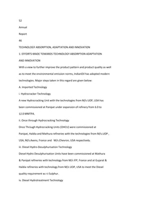 52

Annual

Report

46

TECHNOLOGY ABSORPTION, ADAPTATION AND INNOVATION

1. EFFORTS MADE TOWARDS TECHNOLOGY ABSORPTION ADAPTATION

AND INNOVATION

With a view to further improve the product pattern and product quality as well

as to meet the environmental emission norms, IndianOil has adopted modern

technologies. Major steps taken in this regard are given below:

A. Imported Technology

i. Hydrocracker Technology

A new Hydrocracking Unit with the technologies from M/s UOP, USA has

been commissioned at Panipat under expansion of refinery from 6.0 to

12.0 MMTPA.

ii. Once through Hydrocracking Technology

Once Through Hydrocracking Units (OHCU) were commissioned at

Panipat, Haldia and Mathura refineries with the technologies from M/s.UOP ,

USA, M/s.Axens, France and M/s.Chevron, USA respectively.

iii. Diesel Hydro-Desulphurisation Technology

Diesel Hydro Desulphurisation Units have been commissioned at Mathura

& Panipat refineries with technology from M/s IFP, France and at Gujarat &

Haldia refineries with technology from M/s UOP, USA to meet the Diesel

quality requirement w.r.t Sulphur.

iv. Diesel Hydrotreatment Technology
 