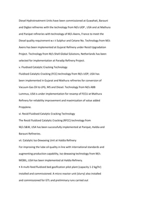 Diesel Hydrotreatment Units have been commissioned at Guwahati, Barauni

and Digboi refineries with the technology from M/s UOP , USA and at Mathura

and Panipat refineries with technology of M/s Axens, France to meet the

Diesel quality requirement w.r.t Sulphur and Cetane No. Technology from M/s

Axens has been implemented at Gujarat Refinery under Resid Upgradation

Project. Technology from M/s Shell Global Solutions, Netherlands has been

selected for implementation at Paradip Refinery Project.

v. Fluidised Catalytic Cracking Technology

Fluidised Catalytic Cracking (FCC) technology from M/s UOP, USA has

been implemented in Gujarat and Mathura refineries for conversion of

Vacuum Gas Oil to LPG, MS and Diesel. Technology from M/s ABB

Lummus, USA is under implementation for revamp of FCCU at Mathura

Refinery for reliability improvement and maximization of value added

Propylene.

vi. Resid Fluidised Catalytic Cracking Technology

The Resid Fluidized Catalytic Cracking (RFCC) technology from

M/s S&W, USA has been successfully implemented at Panipat, Haldia and

Barauni Refineries.

vii. Catalytic Iso-Dewaxing Unit at Haldia Refinery

For improving the lube oil quality in line with international standards and

augmenting production capability, Iso-dewaxing technology from M/s

MOBIL, USA has been implemented at Haldia Refinery.

• A multi-feed fluidized bed gasification pilot plant (capacity 1-2 kg/hr)

installed and commissioned. A micro reactor unit (slurry) also installed

and commissioned for GTL and preliminary runs carried out
 