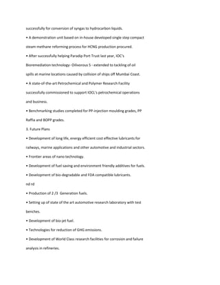 successfully for conversion of syngas to hydrocarbon liquids.

• A demonstration unit based on in-house developed single step compact

steam methane reforming process for HCNG production procured.

• After successfully helping Paradip Port Trust last year, IOC‘s

Bioremediation technology- Oilivorous S - extended to tackling of oil

spills at marine locations caused by collision of ships off Mumbai Coast.

• A state-of-the-art Petrochemical and Polymer Research Facility

successfully commissioned to support IOCL's petrochemical operations

and business.

• Benchmarking studies completed for PP-injection moulding grades, PP

Raffia and BOPP grades.

3. Future Plans

• Development of long life, energy efficient cost effective lubricants for

railways, marine applications and other automotive and industrial sectors.

• Frontier areas of nano technology.

• Development of fuel saving and environment friendly additives for fuels.

• Development of bio-degradable and FDA compatible lubricants.

nd rd

• Production of 2 /3 Generation fuels.

• Setting up of state of the art automotive research laboratory with test

benches.

• Development of bio-jet fuel.

• Technologies for reduction of GHG emissions.

• Development of World Class research facilities for corrosion and failure

analysis in refineries.
 