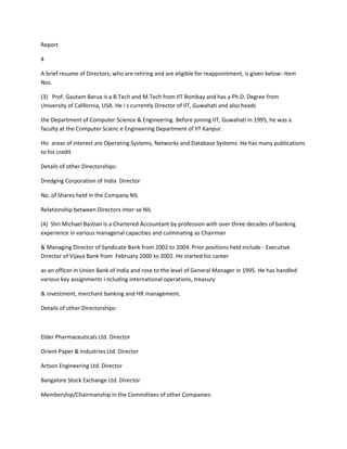 Report

4

A brief resume of Directors, who are retiring and are eligible for reappointment, is given below:-Item
Nos.

(3) Prof. Gautam Barua is a B.Tech and M.Tech from IIT Bombay and has a Ph.D. Degree from
University of California, USA. He i s currently Director of IIT, Guwahati and also heads

the Department of Computer Science & Engineering. Before joining IIT, Guwahati in 1995, he was a
faculty at the Computer Scienc e Engineering Department of IIT Kanpur.

His areas of interest are Operating Systems, Networks and Database Systems. He has many publications
to his credit.

Details of other Directorships:

Dredging Corporation of India Director

No. of Shares held in the Company NIL

Relationship between Directors inter-se NIL

(4) Shri Michael Bastian is a Chartered Accountant by profession with over three decades of banking
experience in various managerial capacities and culminating as Chairman

& Managing Director of Syndicate Bank from 2002 to 2004. Prior positions held include - Executive
Director of Vijaya Bank from February 2000 to 2002. He started his career

as an officer in Union Bank of India and rose to the level of General Manager in 1995. He has handled
various key assignments i ncluding international operations, treasury

& investment, merchant banking and HR management.

Details of other Directorships:



Elder Pharmaceuticals Ltd. Director

Orient Paper & Industries Ltd. Director

Artson Engineering Ltd. Director

Bangalore Stock Exchange Ltd. Director

Membership/Chairmanship in the Committees of other Companies:
 
