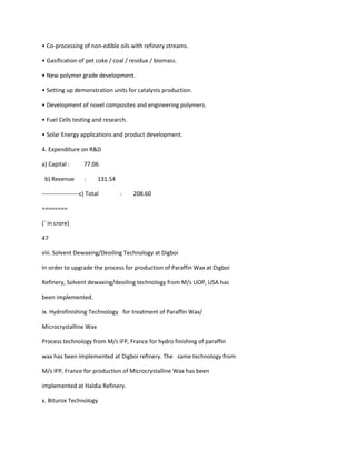 • Co-processing of non-edible oils with refinery streams.

• Gasification of pet coke / coal / residue / biomass.

• New polymer grade development.

• Setting up demonstration units for catalysts production.

• Development of novel composites and engineering polymers.

• Fuel Cells testing and research.

• Solar Energy applications and product development.

4. Expenditure on R&D

a) Capital :        77.06

 b) Revenue         :     131.54

-------------------c) Total        :   208.60

========

(` in crore)

47

viii. Solvent Dewaxing/Deoiling Technology at Digboi

In order to upgrade the process for production of Paraffin Wax at Digboi

Refinery, Solvent dewaxing/deoiling technology from M/s UOP, USA has

been implemented.

ix. Hydrofinishing Technology for treatment of Paraffin Wax/

Microcrystalline Wax

Process technology from M/s IFP, France for hydro finishing of paraffin

wax has been implemented at Digboi refinery. The same technology from

M/s IFP, France for production of Microcrystalline Wax has been

implemented at Haldia Refinery.

x. Biturox Technology
 