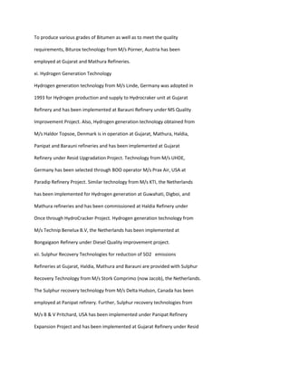 To produce various grades of Bitumen as well as to meet the quality

requirements, Biturox technology from M/s Porner, Austria has been

employed at Gujarat and Mathura Refineries.

xi. Hydrogen Generation Technology

Hydrogen generation technology from M/s Linde, Germany was adopted in

1993 for Hydrogen production and supply to Hydrocraker unit at Gujarat

Refinery and has been implemented at Barauni Refinery under MS Quality

Improvement Project. Also, Hydrogen generation technology obtained from

M/s Haldor Topsoe, Denmark is in operation at Gujarat, Mathura, Haldia,

Panipat and Barauni refineries and has been implemented at Gujarat

Refinery under Resid Upgradation Project. Technology from M/s UHDE,

Germany has been selected through BOO operator M/s Prax Air, USA at

Paradip Refinery Project. Similar technology from M/s KTI, the Netherlands

has been implemented for Hydrogen generation at Guwahati, Digboi, and

Mathura refineries and has been commissioned at Haldia Refinery under

Once through HydroCracker Project. Hydrogen generation technology from

M/s Technip Benelux B.V, the Netherlands has been implemented at

Bongaigaon Refinery under Diesel Quality improvement project.

xii. Sulphur Recovery Technologies for reduction of SO2 emissions

Refineries at Gujarat, Haldia, Mathura and Barauni are provided with Sulphur

Recovery Technology from M/s Stork Comprimo (now Jacob), the Netherlands.

The Sulphur recovery technology from M/s Delta Hudson, Canada has been

employed at Panipat refinery. Further, Sulphur recovery technologies from

M/s B & V Pritchard, USA has been implemented under Panipat Refinery

Expansion Project and has been implemented at Gujarat Refinery under Resid
 
