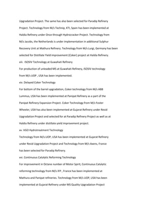 Upgradation Project. The same has also been selected for Paradip Refinery

Project. Technology from M/s Technip, KTI, Spain has been implemented at

Haldia Refinery under Once through Hydrocracker Project. Technology from

M/s Jacobs, the Netherlands is under implementation in additional Sulphur

Recovery Unit at Mathura Refinery. Technology from M/s Lurgi, Germany has been

selected for Distillate Yield improvement (Coker) project at Haldia Refinery.

xiii. ISOSIV Technology at Guwahati Refinery

For production of unleaded MS at Guwahati Refinery, ISOSIV technology

from M/s UOP , USA has been implemented.

xiv. Delayed Coker Technology

For bottom of the barrel upgradation, Coker technology from M/s ABB

Lummus, USA has been implemented at Panipat Refinery as a part of the

Panipat Refinery Expansion Project. Coker Technology from M/s Foster

Wheeler, USA has also been implemented at Gujarat Refinery under Resid

Upgradation Project and selected for at Paradip Refinery Project as well as at

Haldia Refinery under distillate yield improvement project.

xv. VGO Hydrotreatment Technology

Technology from M/s.UOP, USA has been implemented at Gujarat Refinery

under Resid Upgradation Project and Technology from M/s Axens, France

has been selected for Paradip Refinery.

xvi. Continuous Catalytic Reforming Technology

For improvement in Octane number of Motor Spirit, Continuous Catalytic

reforming technology from M/s IFP , France has been implemented at

Mathura and Panipat refineries. Technology from M/s UOP, USA has been

implemented at Gujarat Refinery under MS Quality Upgradation Project
 
