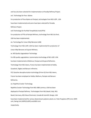 and has also been selected for implementation at Paradip Refinery Project.

xvii. Technology for Para -Xylene

For production of Para-Xylene at Panipat, technologies from M/s UOP , USA

have been implemented and same have been selected for Paradip

Refinery Project.

xviii.Technology for Purified Terephthalic Acid (PTA)

For production of PTA at Panipat Refinery, technology from M/s Du Pont,

USA has been implemented.

xix. Technology for Linear Alkyl Benzene (LAB)

Technology from M/s UOP, USA has been implemented for production of

Linear Alkyl Benzene at Gujarat Refinery.

xx. MS Quality Upgradation Technology

For MS quality upgradation, Isomerisation technology of M/s UOP, USA

has been implemented at Mathura, Panipat and Gujarat Refineries.

Technology from M/s Axens, France has been implemented at Haldia,

Guwahati, Digboi and Barauni refineries.

FCC Gasoline desulphurization technology (Prime-G) from M/s Axens,

France has been employed at Haldia, Mathura, Panipat and Barauni

Refineries.

xxi. Naphtha Cracker Technology

Naphtha Cracker Technology from M/s ABB Lummus, USA has been

deployed at Panipat Refinery. Technologies from M/s.Basell, Italy, M/s

Basell, Germany, M/s Nova Chemicals, Canada & Scientific Design, USA

have been implemented for various downstream polymer plants viz. Poly-Propylene (PP) Unit, HDPE
unit, Swing Unit (HDPE/LLDPE) and MEG Unit

respectively.
 