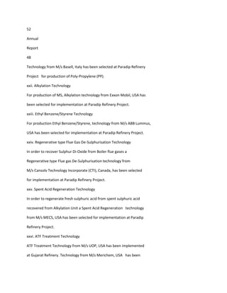 52

Annual

Report

48

Technology from M/s Basell, Italy has been selected at Paradip Refinery

Project for production of Poly-Propylene (PP).

xxii. Alkylation Technology

For production of MS, Alkylation technology from Exxon Mobil, USA has

been selected for implementation at Paradip Refinery Project.

xxiii. Ethyl Benzene/Styrene Technology

For production Ethyl Benzene/Styrene, technology from M/s ABB Lummus,

USA has been selected for implementation at Paradip Refinery Project.

xxiv. Regenerative type Flue Gas De-Sulphurisation Technology

In order to recover Sulphur Di-Oxide from Boiler flue gases a

Regenerative type Flue gas De-Sulphurisation technology from

M/s Cansolv Technology Incorporate (CTI), Canada, has been selected

for implementation at Paradip Refinery Project.

xxv. Spent Acid Regeneration Technology

In order to regenerate fresh sulphuric acid from spent sulphuric acid

recovered from Alkylation Unit a Spent Acid Regeneration technology

from M/s MECS, USA has been selected for implementation at Paradip

Refinery Project.

xxvi. ATF Treatment Technology

ATF Treatment Technology from M/s UOP, USA has been implemented

at Gujarat Refinery. Technology from M/s Merichem, USA has been
 
