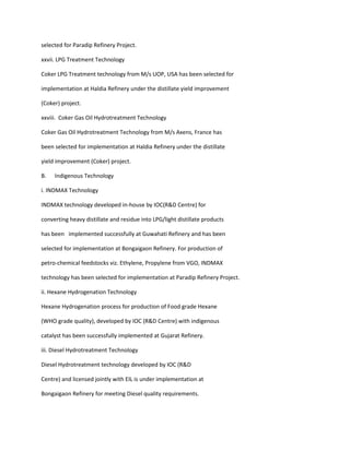 selected for Paradip Refinery Project.

xxvii. LPG Treatment Technology

Coker LPG Treatment technology from M/s UOP, USA has been selected for

implementation at Haldia Refinery under the distillate yield improvement

(Coker) project.

xxviii. Coker Gas Oil Hydrotreatment Technology

Coker Gas Oil Hydrotreatment Technology from M/s Axens, France has

been selected for implementation at Haldia Refinery under the distillate

yield improvement (Coker) project.

B.   Indigenous Technology

i. INDMAX Technology

INDMAX technology developed in-house by IOC(R&D Centre) for

converting heavy distillate and residue into LPG/light distillate products

has been implemented successfully at Guwahati Refinery and has been

selected for implementation at Bongaigaon Refinery. For production of

petro-chemical feedstocks viz. Ethylene, Propylene from VGO, INDMAX

technology has been selected for implementation at Paradip Refinery Project.

ii. Hexane Hydrogenation Technology

Hexane Hydrogenation process for production of Food grade Hexane

(WHO grade quality), developed by IOC (R&D Centre) with indigenous

catalyst has been successfully implemented at Gujarat Refinery.

iii. Diesel Hydrotreatment Technology

Diesel Hydrotreatment technology developed by IOC (R&D

Centre) and licensed jointly with EIL is under implementation at

Bongaigaon Refinery for meeting Diesel quality requirements.
 