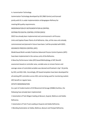 iv. Isomerisation Technology

Isomerisation Technology developed by IOC (R&D Centre) and licensed

jointly with EIL is under implementation at Bongaigaon Refinery for

meeting MS quality requirements.

MODERNISATION OF INSTRUMENTATION & CONTROL

DISTRIBUTED DIGITAL CONTROL SYSTEM (DDCS)

DDCS has already been implemented and commissioned in all Process

Units and Captive Power Plants of all Refineries. Also, all the new units already

commissioned and planned in future have been / will be provided with DDCS.

ADVANCED PROCESS CONTROL (APC)

Model based Multi-variable Predictive Advanced Process Control Systems (APC)

have been implemented in the various units of the Refineries.

A New Key Performance Index (KPI) based Methodology of APC Benefit

assessment based on controller-wise, variable-wise on-stream factors and

average values of controlled variables was devised and finalised in Apr’ 10 jointly

by IOCL and M/s HAIL. Accordingly, KPI based templates have been developed for

all existing APC controllers across IOCL and are being used for monitoring realistic

APC benefit on regular basis.

OFFSITE MODERNISATION

As a part of modernisation of Oil Movement & Storage (OM&S) facilities, the

following have already been implemented:

• Automation of Tank Wagon loading at Barauni, Gujarat, Mathura and Haldia

Refineries.

• Automation of Tank Truck Loading at Gujarat and Haldia Refineries.

• Blending Automation at Haldia, Mathura, Barauni and Panipat Refineries.
 