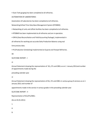 • Auto Tank gauging has been completed at all refineries.

AUTOMATION OF LABORATORIES

Automation of Laboratories has been completed at all refineries.

Networking & Real Time Data Base Management System (RTDBMS)

• Networking of units and offsite facilities has been completed at all refineries.

• RTDBMS has been implemented at all refineries and are in operation.

• DRYA (Data Reconciliation and Yield Accounting Package), implemented in

all refineries for working out accurate Daily Production Balance using real

time process data.

• PS (Production Scheduling) implemented at Gujarat and Panipat Refineries.

49

SC/ST/OBC REPORT - I

st

Annual Statement showing the representation of SCs, STs and OBCs as on 1 January 2011and number
of appointments made during the

preceding calender year

st

Annual Statement showing the representation of SCs, STs and OBCs in various group A services as on 1
January 2011 and number of

appointments made in the service in various grades in the preceding calender year

SC/ST/OBC REPORT - II

Representation of SCs/STs/OBCs

(As on 01.01.2011)

1

A

B
 