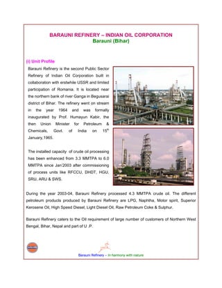 BARAUNI REFINERY – INDIAN OIL CORPORATION
                             Barauni (Bihar)


(i) Unit Profile
 Barauni Refinery is the second Public Sector
 Refinery of Indian Oil Corporation built in
 collaboration with erstwhile USSR and limited
 participation of Romania. It is located near
 the northern bank of river Ganga in Begusarai
 district of Bihar. The refinery went on stream
 in     the   year    1964      and     was    formally
 inaugurated by Prof. Humayun Kabir, the
 then     Union      Minister     for   Petroleum     &
 Chemicals,       Govt.      of     India     on    15th
 January,1965.


 The installed capacity of crude oil processing
 has been enhanced from 3.3 MMTPA to 6.0
 MMTPA since Jan’2003 after commissioning
 of process units like RFCCU, DHDT, HGU,
 SRU, ARU & SWS.


During the year 2003-04, Barauni Refinery processed 4.3 MMTPA crude oil. The different
petroleum products produced by Barauni Refinery are LPG, Naphtha, Motor spirit, Superior
Kerosene Oil, High Speed Diesel, Light Diesel Oil, Raw Petroleum Coke & Sulphur.

Barauni Refinery caters to the Oil requirement of large number of customers of Northern West
Bengal, Bihar, Nepal and part of U .P.




                                    Barauni Refinery – In harmony with nature
 