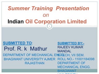 Summer Training Presentation
on
Indian Oil Corporation Limited
1

SUBMITTED TO:

SUBMITTED BY:RAJEEV KUMAR
MANDAL
DEPARTMENT OF MECHANICAL ENGG.
B.TECH, VII SEM.
BHAGWANT UNIVERSITY AJMER ROLL NO.- 11001184098
DEPARTMENT OF
RAJASTHAN
MECHANICAL ENGG.
BHAGWANT

Prof. R. k Mathur

 