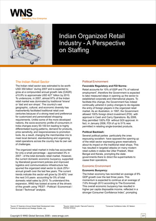 Indian Organized Retail
                                                               Industry - A Perspective
                                                               on Staffing



       The Indian Retail Sector                                                           Political Environment
       The Indian retail sector was estimated to be worth                                 Favorable Regulatory and FDI Norms:
       USD 350 billion1 during 2007 and is expected to                                    Retail accounts for 10% of GDP and 7% of national
       grow at a compounded annual growth rate (CAGR)                                     employment2, therefore the Government is expected
       of 6.8% to approximate USD 4271 billion by 2010.                                   to take measured steps in opening up the sector to
       To underscore, in 2007, almost 97% of the Indian                                   established corporate and international players. To
       retail market was dominated by traditional 'kirana'                                facilitate this change, the Government has indeed
       or 'dad and son shops'. The country's vast                                         continually ushered in policy changes to de-regulate
       geographic, cultural, and economic diversity has                                   the entry of foreign players in the organized retail
       inadvertently facilitated traditional retail over                                  market. As an illustration, in 1997, the Government
       centuries because of a strong need and preference                                  allowed 100% foreign direct investment (FDI) with
       for customized and personalized shopping                                           approval in Cash and Carry Operations. By 2006,
       requirements. Unlike some of the more developed                                    they permitted 100% FDI without GOI approval. In
       nations, the socio-economic profile of consumers in                                fact, in January 2006, FDI of up to 51% was
       India changes every 50-100 km leading to highly                                    permitted in retailing single-branded products.
       differentiated buying patterns, demand for products,
       price sensitivity, and responsiveness to promotion                                 Political Backlash:
       tools. As a result, changing the merchandise mix to                                Several political parties particularly the ones
       meet local demand, standardizing and organizing                                    espousing socialism have opposed the opening up
       retail operations across the country has its own set                               of the retail sector expressing grave reservations
       of challenges.                                                                     about its impact on the traditional retail shops. This
                                                                                          has resulted in targeted attacks on many modern
       The organized retail market in India has accounted                                 retail outlets in states like Uttar Pradesh, West
       for only a small percentage - approximated 3% in                                   Bengal and Kerala, prompting the state
       2007 - of the total domestic retail market. However,                               governments there to direct the supermarkets to
       the current domestic economic buoyancy, supported                                  cease their operations.
       by liberalized government policies and improved
       logistics and communications infrastructure has                                    Economic Environment
       spurred the organized retail sector to clock 25%+
       annual growth over the last few years. The current                                 Economic Buoyancy:
       trends indicate this sector will grow by 35-40%2 over                              The Indian economy has recorded an average of 8%
       the next 3-5 years accounting for 5% of total                                      GDP growth over the last three years. This
       domestic retail sales by 2010. To understand this                                  momentum is expected to continue at an average of
       expansion, WNS has looked at some of the drivers                                   7.6% through 2013 according to The Economist.
       of this growth using “PEST - Political / Economical /                              This overall economic buoyancy has resulted in
       Social / Technical” analysis.                                                      higher per capita disposable income, reflected in a
                                                                                          stronger Consumer Confidence Index4, prompting



1                                                               3                                               4
 Source: AT Kearney’s Annual Global Retail Development Index    Source: India's Growth: Past and Future by       Consumer Confidence Index: AC Neilson:
2
 Centre for International and Strategic Studies, July           Shankar Acharya




Copyright © WNS Global Services 2008                    www.wnsgs.com                                                                                     01
 