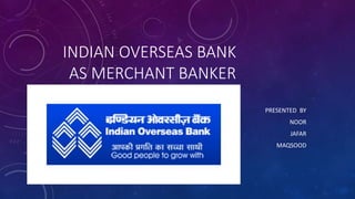 INDIAN OVERSEAS BANK
AS MERCHANT BANKER
PRESENTED BY
NOOR
JAFAR
MAQSOOD
 