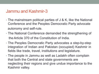 Jammu and Kashmir-3
• The mainstream political parties of J & K, like the National
Conference and the Peoples Democratic Party advocate
autonomy and self-rule.
• The National Conference demanded the strengthening of
the Article 370 of the Constitution of India.
• The Peoples Democratic Party advocates a step-by-step
integration of Indian and Pakistan (occupied) Kashmir in
fields like trade, travel, institutions and legislature.
• The people in Jammu as well as Ladakh often complain
that both the Central and state governments are
neglecting their regions and give undue importance to the
Kashmir valley.
 