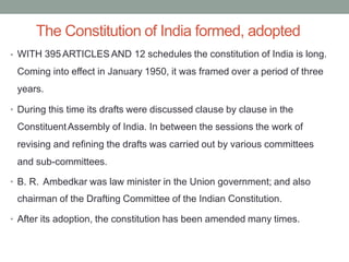 The Constitution of India formed, adopted
WITH 395 ARTICLES AND 12 schedules the constitution of India is long.
Coming into effect in January 1950, it was framed over a period of three
years.
•
During this time its drafts were discussed clause by clause in the
ConstituentAssembly of India. In between the sessions the work of
revising and refining the drafts was carried out by various committees
and sub-committees.
•
B. R. Ambedkar was law minister in the Union government; and also
chairman of the Drafting Committee of the Indian Constitution.
•
After its adoption, the constitution has been amended many times.
•
 