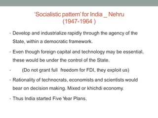 ‘Socialistic pattern’for India _ Nehru
(1947-1964 )
• Develop and industrialize rapidly through the agency of the
State, within a democratic framework.
• Even though foreign capital and technology may be essential,
these would be under the control of the State.
(Do not grant full freedom for FDI, they exploit us)
•
• Rationality of technocrats, economists and scientists would
bear on decision making. Mixed or khichdi economy.
• Thus India started Five Year Plans.
 