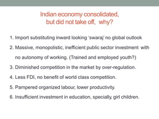 Indian economy consolidated,
but did not take off, why?
1. Import substituting inward looking ‘swaraj’ no global outlook
2. Massive, monopolistic, inefficient public sector investment with
no autonomy of working. (Trained and employed youth?)
3. Diminished competition in the market by over-regulation.
4. Less FDI, no benefit of world class competition.
5. Pampered organized labour, lower productivity.
6. Insufficient investment in education, specially, girl children.
 