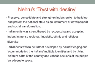Nehru’s ‘Tryst with destiny’
• Preserve, consolidate and strengthen India's unity, to build up
and protect the national state as an instrument of development
and social transformation.
• Indian unity was strengthened by recognizing and accepting
India's immense regional, linguistic, ethnic and religious
diversity.
• Indianness was to be further developed by acknowledging and
accommodating the Indians' multiple identities and by giving
different parts of the country and various sections of the people
an adequate space.
 