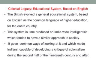 Colonial Legacy: Educational System, Based on English
The British evolved a general educational system, based
on English as the common language of higher education,
for the entire country.
This system in time produced an India-wide intelligentsia
which tended to have a similar approach to society.
It gave common ways of looking at it and which made
Indians, capable of developing a critique of colonialism
during the second half of the nineteenth century and after.
•
•
•
 