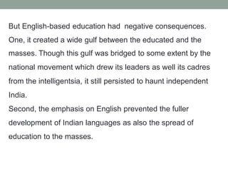 But English-based education had negative consequences.
One, it created a wide gulf between the educated and the
masses. Though this gulf was bridged to some extent by the
national movement which drew its leaders as well its cadres
from the intelligentsia, it still persisted to haunt independent
India.
Second, the emphasis on English prevented the fuller
development of Indian languages as also the spread of
education to the masses.
 