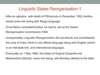 Linguistic States Reorganisation-1
• After an agitation, with death of P
.Sriramulu in December, 1952,Andhra
would come into being with T
elugu language.
• Once Nehru concededAndhra, he had to set up the States
Reorganization Commission-1956.
• Unexpectedly, Linguistic Reorganization did not disturb, but consolidated
the unity of India. Hindi is now official language along with English (which
is an interstate link and international language).
• Eventually, on 1 May 1960, the states of Gujarat (Gujarati) and
Maharashtra (Marati) came into being, with Bombay allotted to the latter.
 