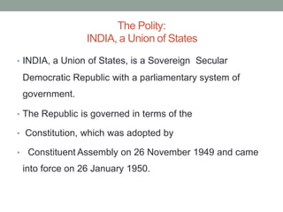 The Polity:
INDIA, a Union of States
• INDIA, a Union of States, is a Sovereign Secular
Democratic Republic with a parliamentary
government.
system of
• The Republic is governed in terms of the
• Constitution, which was adopted by
• Constituent Assembly on 26 November 1949 and came
into force on 26 January 1950.
 