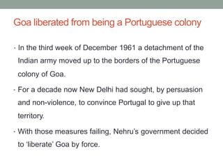 Goa liberated from being a Portuguese colony
• In the third week of December 1961 a detachment of the
Indian army moved up to the borders of the Portuguese
colony of Goa.
• For a decade now New Delhi had sought, by persuasion
and non-violence, to convince Portugal to give up that
territory.
• With those measures failing, Nehru’s government decided
to ‘liberate’ Goa by force.
 