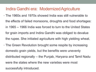 Indira Gandhi era: ModernizedAgriculture
The 1960s and 1970s showed India was still vulnerable to
the effects of failed monsoons, droughts and food shortages:
in 1965 – 1966 India was forced to turn to the United States
for grain imports and Indira Gandhi was obliged to devalue
the rupee. She initiated agriculture with high yielding wheat.
•
The Green Revolution brought some respite by increasing
domestic grain yields, but the benefits were unevenly
distributed regionally – the Punjab, Haryana and T
amil Nadu
were the states where the new varieties were most
successfully introduced.
•
 