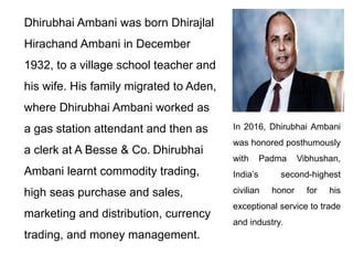 Dhirubhai Ambani was born Dhirajlal
Hirachand Ambani in December
1932, to a village school teacher and
his wife. His family migrated to Aden,
where Dhirubhai Ambani worked as
a gas station attendant and then as
a clerk at A Besse & Co. Dhirubhai
Ambani learnt commodity trading,
high seas purchase and sales,
marketing and distribution, currency
trading, and money management.
In 2016, Dhirubhai Ambani
was honored posthumously
with Padma Vibhushan,
India’s second-highest
civilian honor for his
exceptional service to trade
and industry.
 