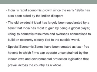 India ’ s rapid economic growth since the early 1990s has
also been aided by the Indian diaspora.
•
The old swadeshi ideal has largely been supplanted by a
belief that India has most to gain by being a global player,
using its domestic resources and overseas connections to
build an economy closely tied to the outside world.
•
Special Economic Zones have been created as tax - free
havens in which firms can operate unconstrained by the
labour laws and environmental protection legislation that
prevail across the country as a whole.
•
 