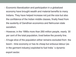 Economic liberalization and participation in a globalized
economy have brought wealth and material benefits to many
Indians. They have helped increase not just the size but also
the confidence of the Indian middle classes, finally freed from
the austerity of Gandhian economics and Nehruvian state
socialism.
•
However, in the 1990s more than 260 million people, nearly
per cent of the total population, lived below the poverty line.
A huge slice of the population either remains excluded from
30
•
the
•
boom - time economy or has its cheap but arduous labour (as
in the garment industry) exploited to fuel India ’ s dynamic
export sector.
 