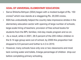 GOAL OF UNIVERSAL ELEMENTARY EDUCATION:
Sarva Shiksha Abhiyan (SSA) began with a modest budget of Rs. 150
crores7 which now stands at a staggering Rs. 20,000 crores.
SSA has undoubtedly helped the country take impressive strides in the
elementary education sector with opening of large number of schools;
large-scale hiring of teachers; provision of free school books for
students from the BPL families; mid-day meals program and so on.
As a result, while in 2001, 28.5 percent of the 205 million children in
the 6-14 age group were out of school, by 2006 this proportion had
dropped to 6.9 percent and further to 4.3 in 2010.
However, many schools have only one or two classrooms and most
lack running water and toilets. A large percentage of children drop-out
before completing primary schooling.
•
•
•
•
 
