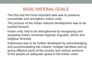 BASIC NATIONALGOALS
The first and the most important task was to preserve,
consolidate and strengthen India's unity.
The process of the Indian national development was to be
pushed forward.
Indian unity, had to be strengthened by recognizing and
accepting India's immense regional, linguistic, ethnic and
religious diversity.
Indianness was to be further developed by acknowledging
and accommodating the Indians' multiple identities and by
giving different parts of the country and various sections
of the people an adequate space in the Indian union.
•
•
•
•
 