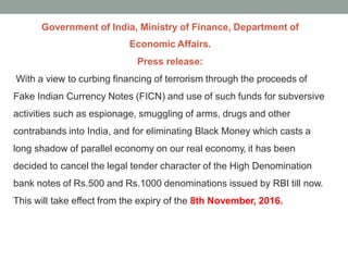 Government of India, Ministry of Finance, Department of
Economic Affairs.
Press release:
With a view to curbing financing of terrorism through the proceeds of
Fake Indian Currency Notes (FICN) and use of such funds for subversive
activities such as espionage, smuggling of arms, drugs and other
contrabands into India, and for eliminating Black Money which casts a
long shadow of parallel economy on our real economy, it has been
decided to cancel the legal tender character of the High Denomination
bank notes of Rs.500 and Rs.1000 denominations issued by RBI till now.
This will take effect from the expiry of the 8th November, 2016.
 