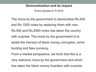 Demonetization and its impact
Event Update-8-11-2016
The move by the government to demonetize Rs.500
and Rs.1000 notes by replacing them with new
Rs.500 and Rs.2000 notes has taken the country
with surprise. The move by the government is to
tackle the menace of black money, corruption, terror
funding and fake currency.
From a market perspective, we think that this is a
very welcome move by the government and which
has taken the black money hoarders with surprise.
 