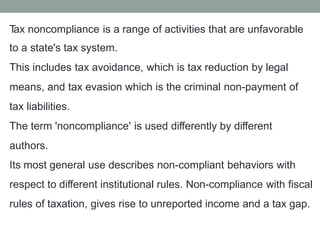 T
ax noncompliance is a range of activities that are unfavorable
to a state's tax system.
This includes tax avoidance, which is tax reduction by legal
means, and tax evasion which is the criminal non-payment of
tax liabilities.
The term 'noncompliance' is used differently by different
authors.
Its most general use describes non-compliant behaviors with
respect to different institutional rules. Non-compliance with fiscal
rules of taxation, gives rise to unreported income and a tax gap.
 