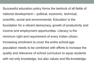 Successful education policy forms the bedrock of all fields of
national development— political, economic, technical,
scientific, social and environmental. Education is the
foundation for a vibrant democracy, growth of productivity
income and employment opportunities. Literacy is the
minimum right and requirement of every Indian citizen.
Increasing enrolment to cover the entire school-age
and
population needs to be combined with efforts to increase the
quality and relevance of school curriculum to equip students
with not only knowledge, but also values and life-knowledge.
 