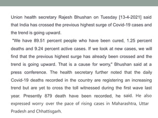 Union health secretary Rajesh Bhushan on Tuesday [13-4-2021] said
that India has crossed the previous highest surge of Covid-19 cases and
the trend is going upward.
"We have 89.51 percent people who have been cured, 1.25 percent
deaths and 9.24 percent active cases. If
find that the previous highest surge has
trend is going upward. That is a cause
we look at new cases, we will
already been crossed and the
for worry," Bhushan said at a
press conference. The health secretary further noted that the daily
Covid-19 deaths recorded in the country are registering an increasing
trend but are yet to cross the toll witnessed during the first wave last
year. Presently 879 death have been recorded, he said. He also
expressed worry over the pace of rising cases in Maharashtra, Uttar
Pradesh and Chhattisgarh.
 