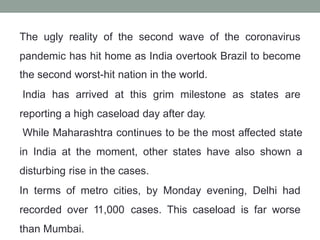 The ugly reality of the second wave of the coronavirus
pandemic has hit home as India overtook Brazil to become
the second worst-hit nation in the world.
India has arrived at this grim milestone as states are
reporting a high caseload day after day.
While Maharashtra continues to be the most affected state
in India at the moment, other states have also shown a
disturbing rise in the cases.
In terms of metro cities, by Monday evening, Delhi had
recorded over 11,000 cases. This caseload is far worse
than Mumbai.
 