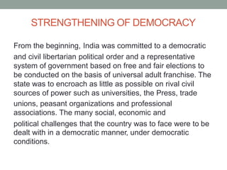 STRENGTHENING OF DEMOCRACY
From the beginning, India was committed to a democratic
and civil libertarian political order and a representative
system of government based on free and fair elections to
be conducted on the basis of universal adult franchise. The
state was to encroach as little as possible on rival civil
sources of power such as universities, the Press, trade
unions, peasant organizations and professional
associations. The many social, economic and
political challenges that the country was to face were to
dealt with in a democratic manner, under democratic
conditions.
be
 