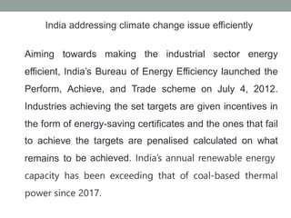 India addressing climate change issue efficiently
Aiming towards making the industrial sector energy
efficient, India’s Bureau of Energy Efficiency launched the
Perform, Achieve, and Trade scheme on July 4, 2012.
Industries achieving the set targets are given incentives in
the form of
to achieve
remains to
energy-saving certificates and the ones that fail
the targets are penalised calculated on what
be achieved. India’s annual renewable energy
capacity has been exceeding that of coal-based thermal
power since 2017.
 