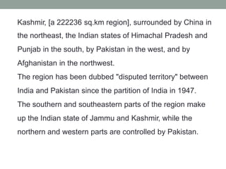 Kashmir, [a 222236 sq.km region], surrounded by China in
the northeast, the Indian states of Himachal Pradesh and
Punjab in the south, by Pakistan in the west, and by
Afghanistan in the northwest.
The region has been dubbed "disputed territory" between
India and Pakistan since the partition of India in 1947.
The southern and southeastern parts of the region make
up the Indian state of Jammu and Kashmir, while the
northern and western parts are controlled by Pakistan.
 